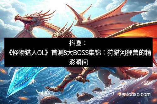 抖圈：《怪物猎人OL》首测8大BOSS集锦：狩猎河狸兽的精彩瞬间